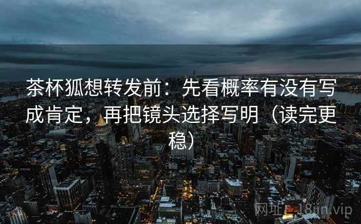 茶杯狐想转发前：先看概率有没有写成肯定，再把镜头选择写明（读完更稳）