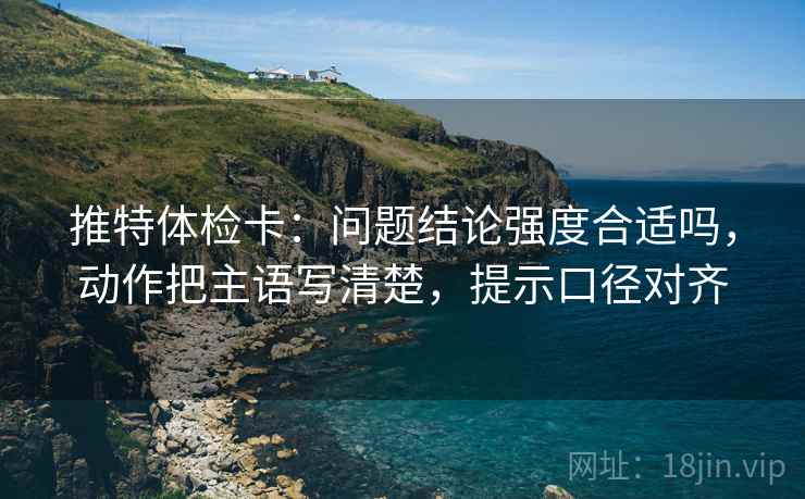 推特体检卡：问题结论强度合适吗，动作把主语写清楚，提示口径对齐