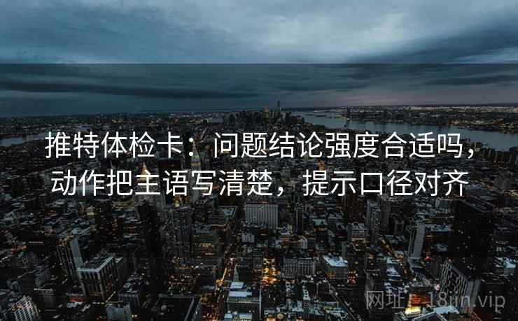 推特体检卡：问题结论强度合适吗，动作把主语写清楚，提示口径对齐