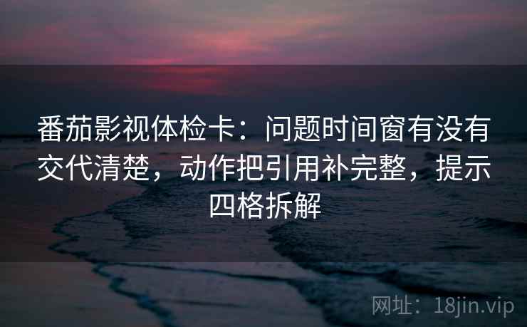 番茄影视体检卡：问题时间窗有没有交代清楚，动作把引用补完整，提示四格拆解