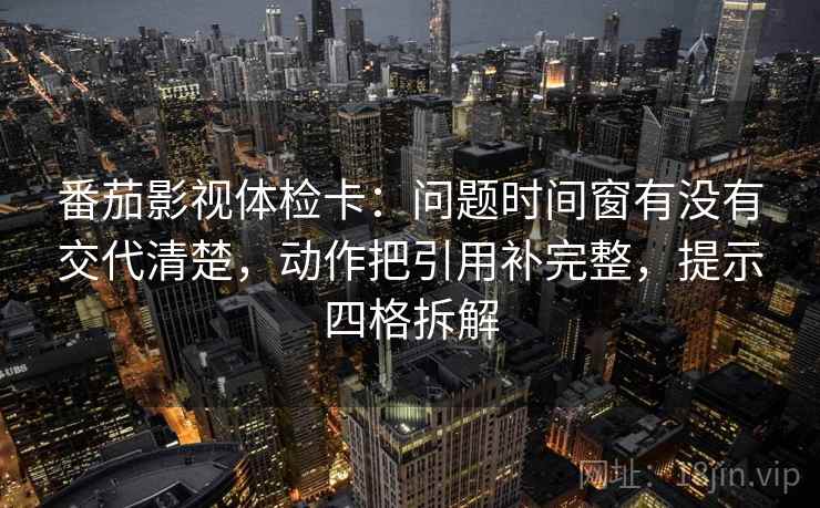 番茄影视体检卡：问题时间窗有没有交代清楚，动作把引用补完整，提示四格拆解