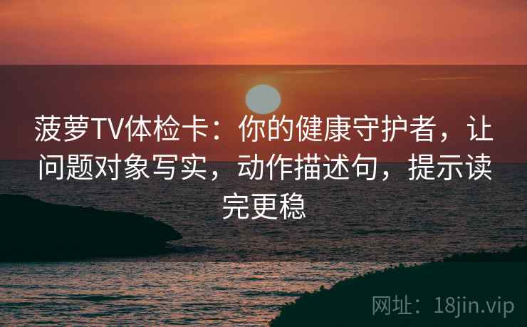 菠萝TV体检卡：你的健康守护者，让问题对象写实，动作描述句，提示读完更稳