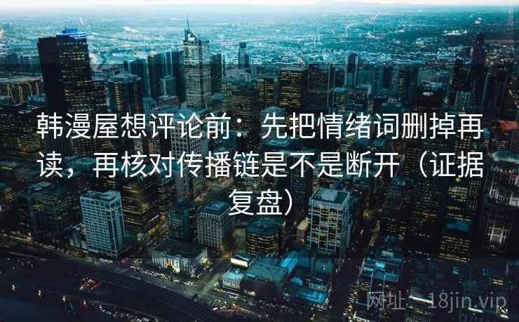 韩漫屋想评论前：先把情绪词删掉再读，再核对传播链是不是断开（证据复盘）