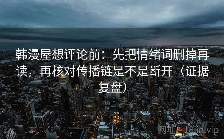 韩漫屋想评论前：先把情绪词删掉再读，再核对传播链是不是断开（证据复盘）