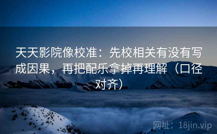 天天影院像校准：先校相关有没有写成因果，再把配乐拿掉再理解（口径对齐）